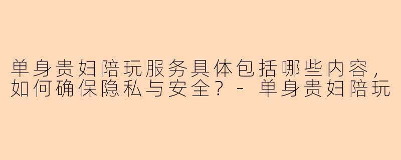 单身贵妇陪玩服务具体包括哪些内容，如何确保隐私与安全？