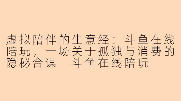 虚拟陪伴的生意经：斗鱼在线陪玩，一场关于孤独与消费的隐秘合谋