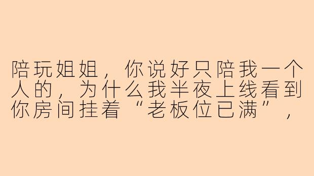 陪玩姐姐，你说好只陪我一个人的，为什么我半夜上线看到你房间挂着“老板位已满”，而且你声音哑了，嗓子还带着哭腔？