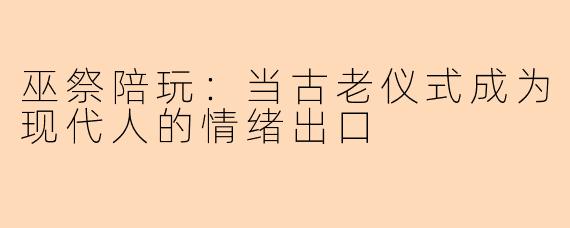 巫祭陪玩：当古老仪式成为现代人的情绪出口