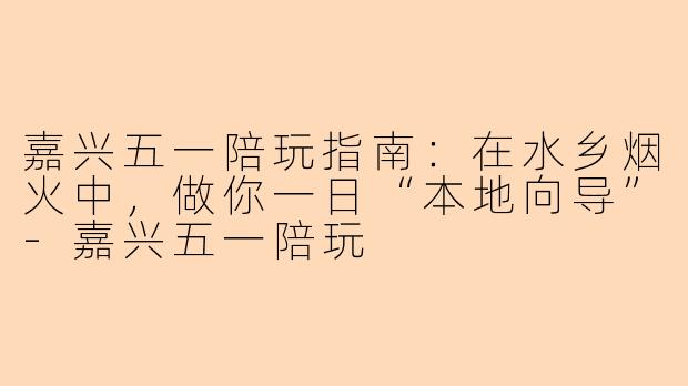嘉兴五一陪玩指南：在水乡烟火中，做你一日“本地向导”