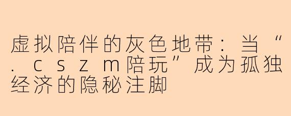 虚拟陪伴的灰色地带：当“.cszm陪玩”成为孤独经济的隐秘注脚