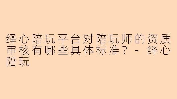 绎心陪玩平台对陪玩师的资质审核有哪些具体标准？