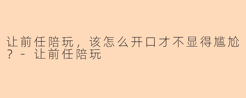 让前任陪玩，该怎么开口才不显得尴尬？