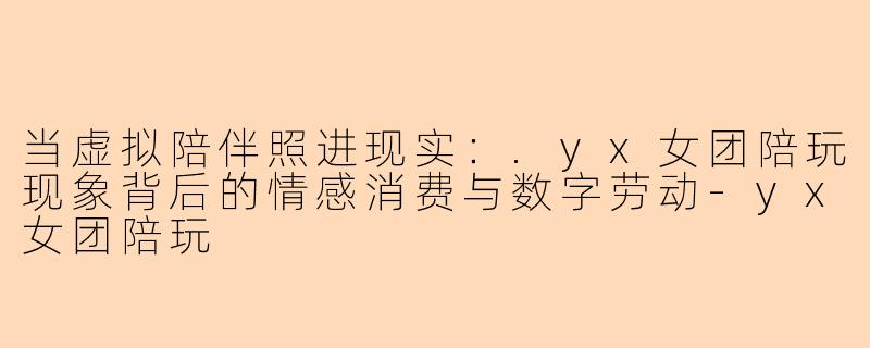 当虚拟陪伴照进现实：.yx女团陪玩现象背后的情感消费与数字劳动