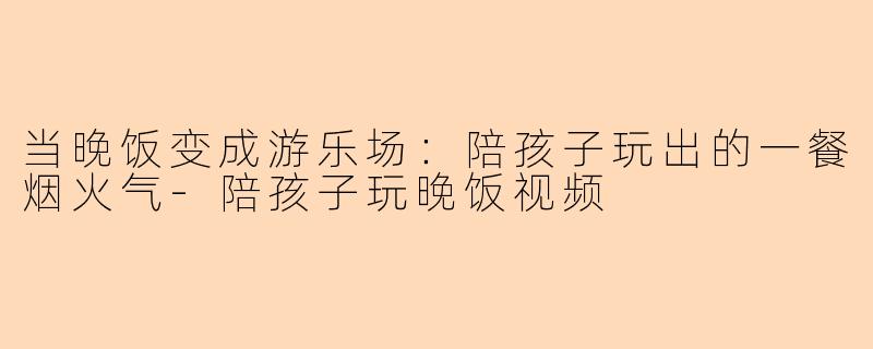当晚饭变成游乐场：陪孩子玩出的一餐烟火气