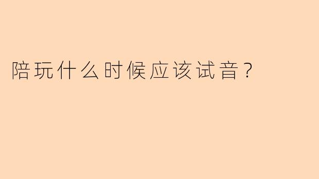 陪玩什么时候应该试音？