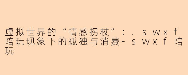 虚拟世界的“情感拐杖”：.swxf陪玩现象下的孤独与消费