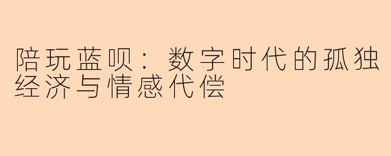 陪玩蓝呗：数字时代的孤独经济与情感代偿