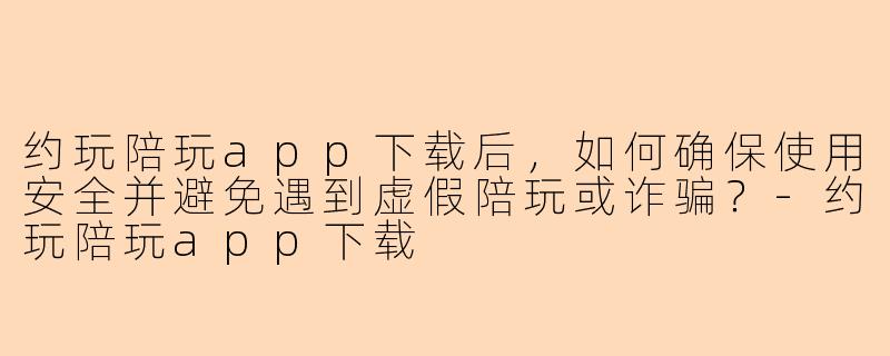 约玩陪玩app下载后，如何确保使用安全并避免遇到虚假陪玩或诈骗？