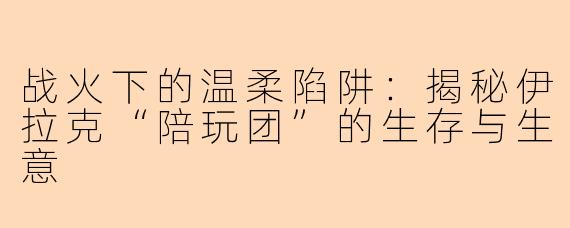 战火下的温柔陷阱：揭秘伊拉克“陪玩团”的生存与生意