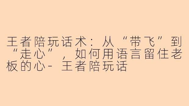 王者陪玩话术：从“带飞”到“走心”，如何用语言留住老板的心