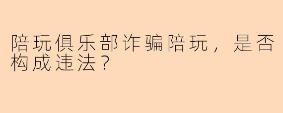 陪玩俱乐部诈骗陪玩，是否构成违法？