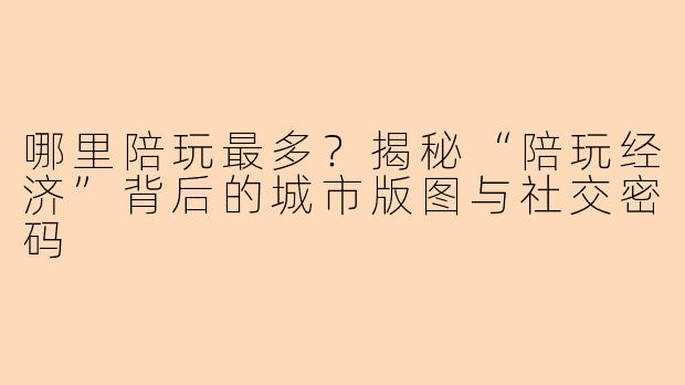 哪里陪玩最多？揭秘“陪玩经济”背后的城市版图与社交密码