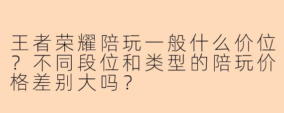 王者荣耀陪玩一般什么价位？不同段位和类型的陪玩价格差别大吗？