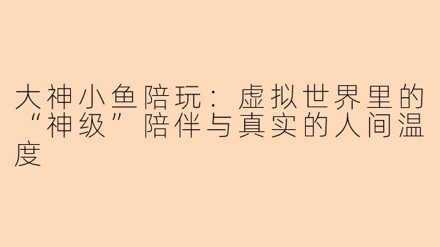 大神小鱼陪玩：虚拟世界里的“神级”陪伴与真实的人间温度