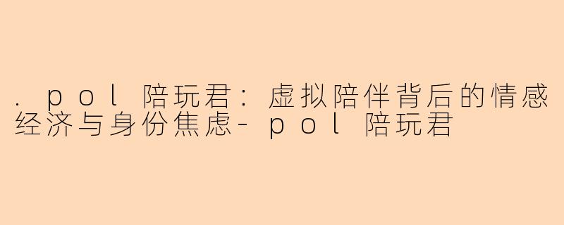 .pol陪玩君：虚拟陪伴背后的情感经济与身份焦虑