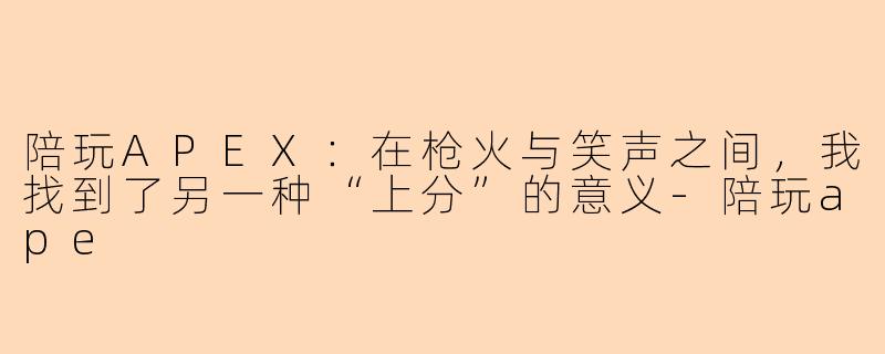 陪玩APEX：在枪火与笑声之间，我找到了另一种“上分”的意义