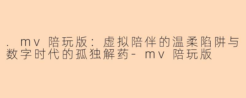 .mv陪玩版：虚拟陪伴的温柔陷阱与数字时代的孤独解药