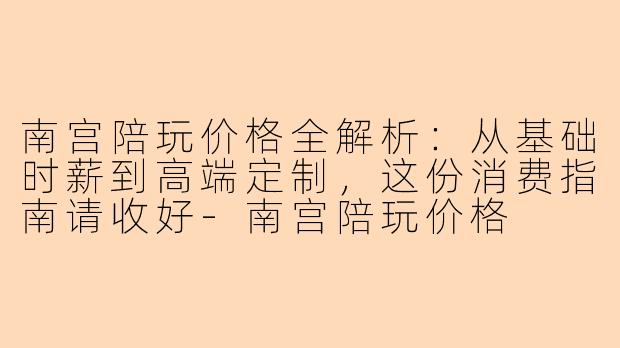 南宫陪玩价格全解析：从基础时薪到高端定制，这份消费指南请收好