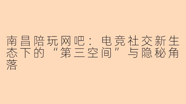 南昌陪玩网吧：电竞社交新生态下的“第三空间”与隐秘角落