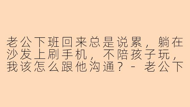 老公下班回来总是说累，躺在沙发上刷手机，不陪孩子玩，我该怎么跟他沟通？