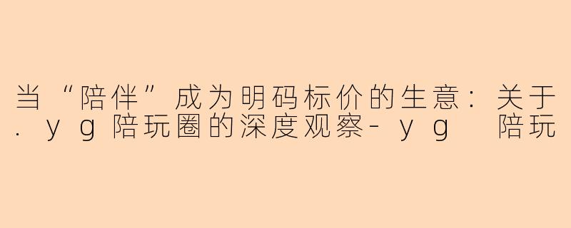 当“陪伴”成为明码标价的生意：关于.yg陪玩圈的深度观察