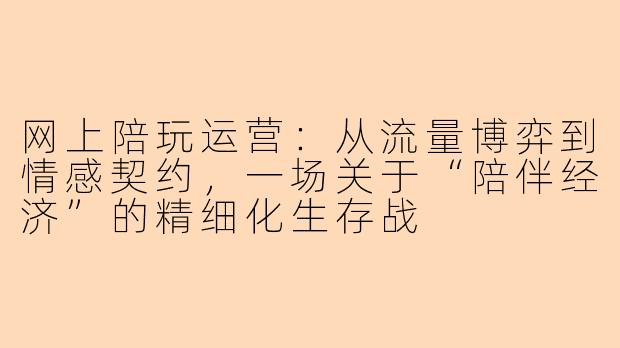 网上陪玩运营：从流量博弈到情感契约，一场关于“陪伴经济”的精细化生存战