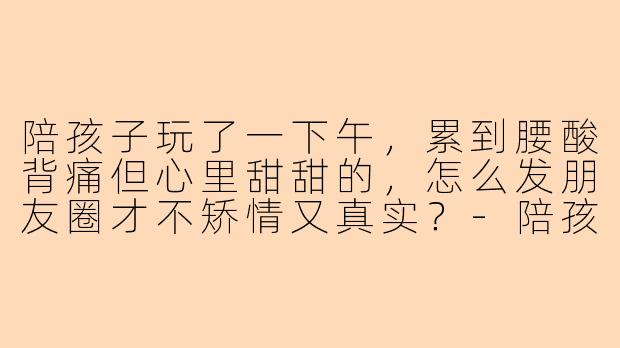 陪孩子玩了一下午，累到腰酸背痛但心里甜甜的，怎么发朋友圈才不矫情又真实？