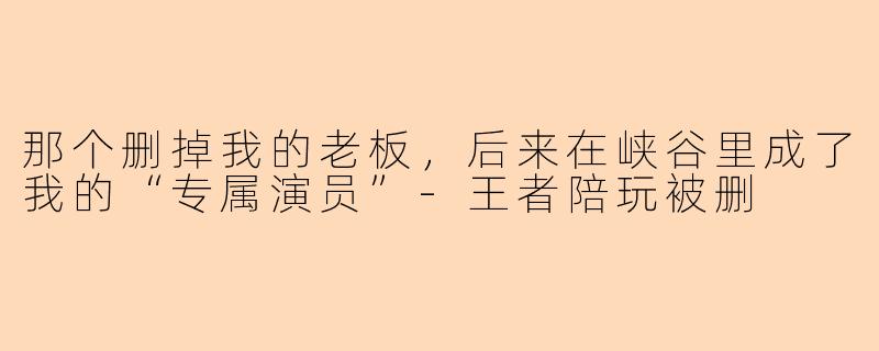 那个删掉我的老板，后来在峡谷里成了我的“专属演员”