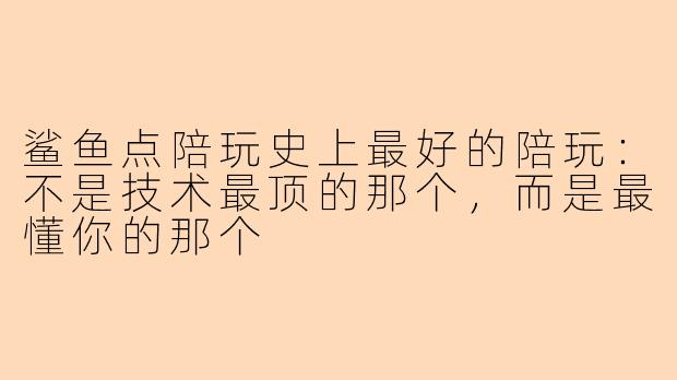 鲨鱼点陪玩史上最好的陪玩：不是技术最顶的那个，而是最懂你的那个