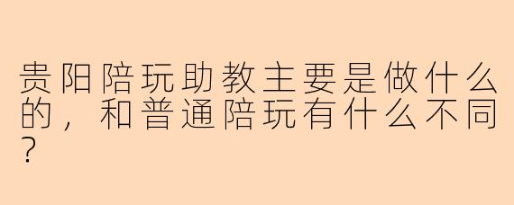 贵阳陪玩助教主要是做什么的，和普通陪玩有什么不同？
