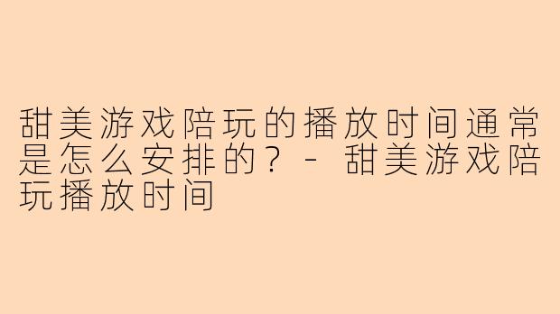 甜美游戏陪玩的播放时间通常是怎么安排的？