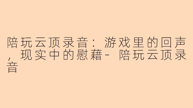 陪玩云顶录音：游戏里的回声，现实中的慰藉