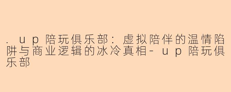 .up陪玩俱乐部：虚拟陪伴的温情陷阱与商业逻辑的冰冷真相