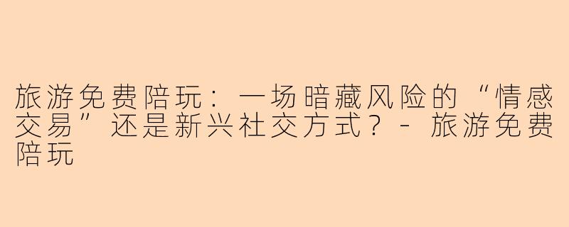 旅游免费陪玩：一场暗藏风险的“情感交易”还是新兴社交方式？