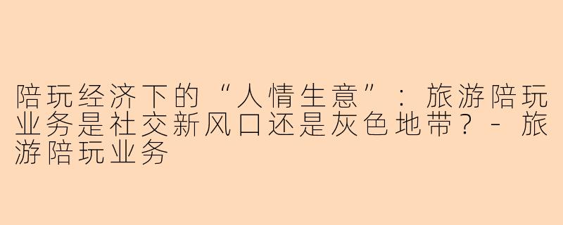 陪玩经济下的“人情生意”：旅游陪玩业务是社交新风口还是灰色地带？