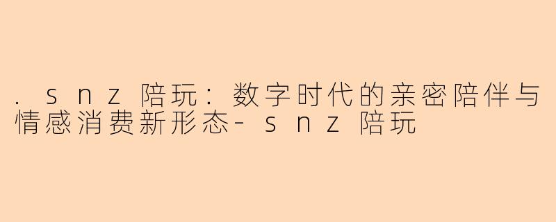 .snz陪玩：数字时代的亲密陪伴与情感消费新形态
