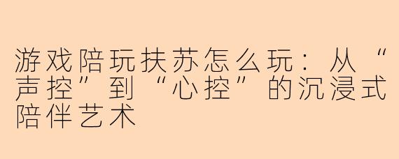 游戏陪玩扶苏怎么玩：从“声控”到“心控”的沉浸式陪伴艺术