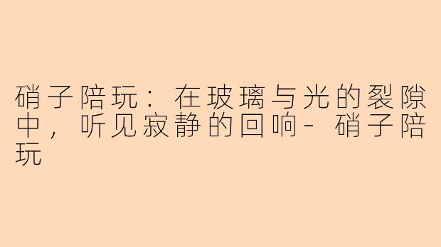 硝子陪玩：在玻璃与光的裂隙中，听见寂静的回响