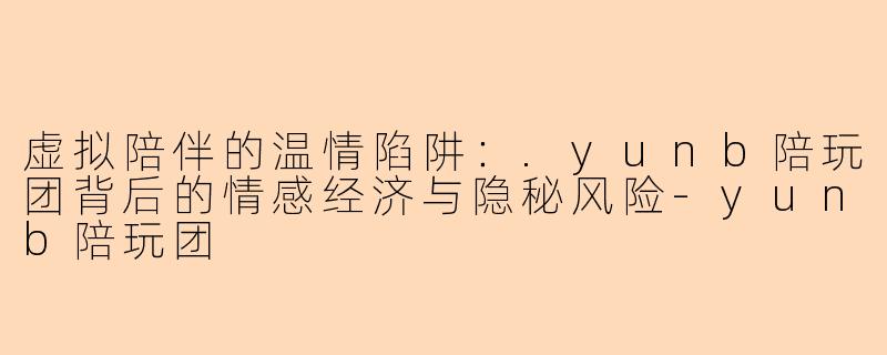 虚拟陪伴的温情陷阱：.yunb陪玩团背后的情感经济与隐秘风险