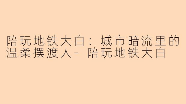 陪玩地铁大白：城市暗流里的温柔摆渡人