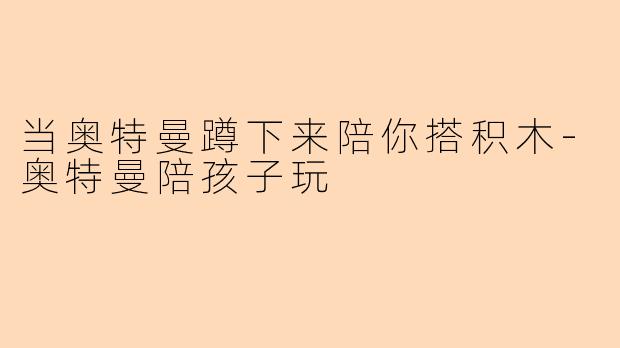 当奥特曼蹲下来陪你搭积木