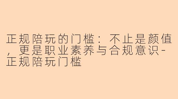 正规陪玩的门槛：不止是颜值，更是职业素养与合规意识