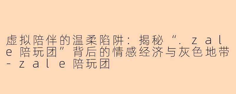 虚拟陪伴的温柔陷阱：揭秘“.zale陪玩团”背后的情感经济与灰色地带