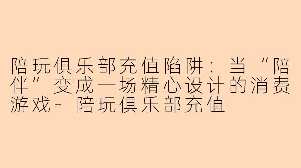 陪玩俱乐部充值陷阱：当“陪伴”变成一场精心设计的消费游戏