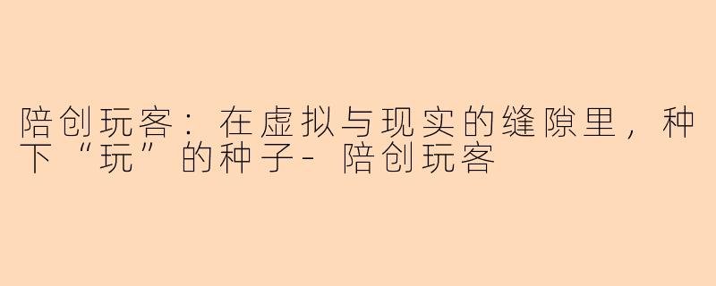 陪创玩客：在虚拟与现实的缝隙里，种下“玩”的种子