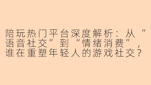 陪玩热门平台深度解析：从“语音社交”到“情绪消费”，谁在重塑年轻人的游戏社交？