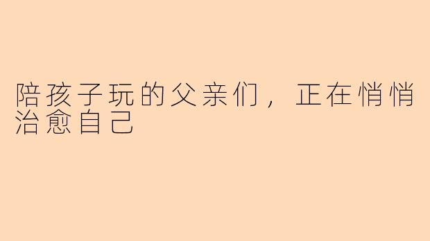 陪孩子玩的父亲们，正在悄悄治愈自己