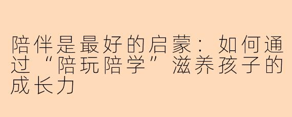 陪伴是最好的启蒙：如何通过“陪玩陪学”滋养孩子的成长力